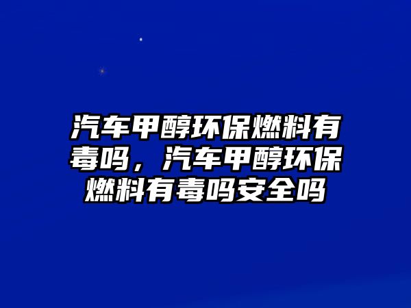 汽車甲醇環(huán)保燃料有毒嗎，汽車甲醇環(huán)保燃料有毒嗎安全嗎