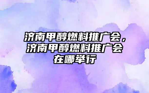 濟(jì)南甲醇燃料推廣會(huì)，濟(jì)南甲醇燃料推廣會(huì)在哪舉行