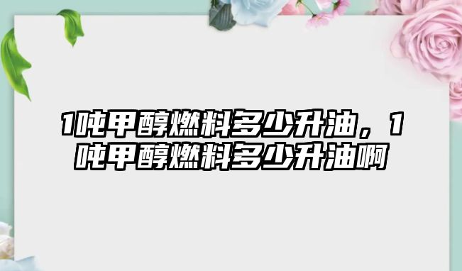 1噸甲醇燃料多少升油，1噸甲醇燃料多少升油啊