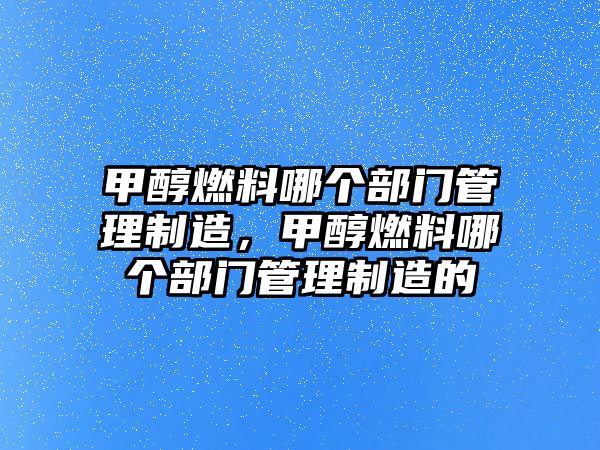 甲醇燃料哪個(gè)部門管理制造，甲醇燃料哪個(gè)部門管理制造的