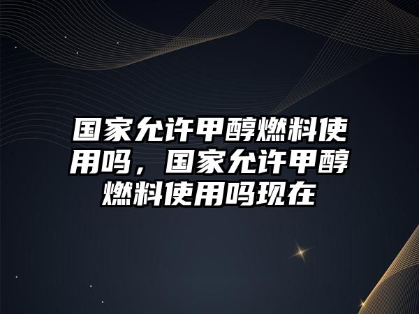 國(guó)家允許甲醇燃料使用嗎，國(guó)家允許甲醇燃料使用嗎現(xiàn)在