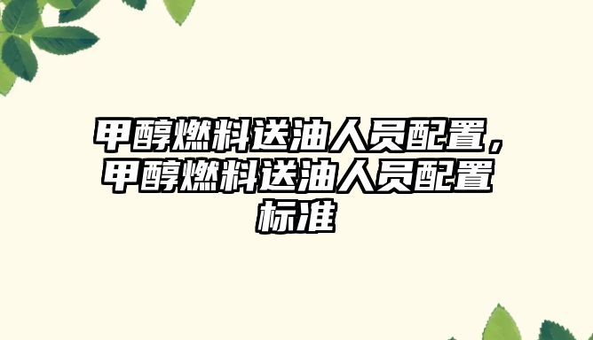 甲醇燃料送油人員配置，甲醇燃料送油人員配置標(biāo)準(zhǔn)