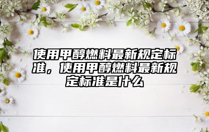 使用甲醇燃料最新規(guī)定標(biāo)準(zhǔn)，使用甲醇燃料最新規(guī)定標(biāo)準(zhǔn)是什么