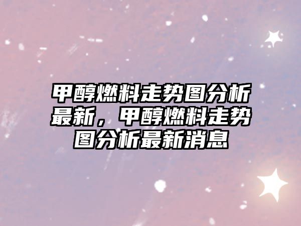 甲醇燃料走勢圖分析最新，甲醇燃料走勢圖分析最新消息