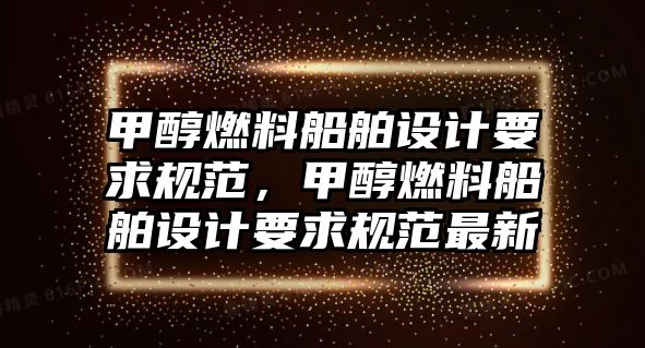 甲醇燃料船舶設(shè)計(jì)要求規(guī)范，甲醇燃料船舶設(shè)計(jì)要求規(guī)范最新