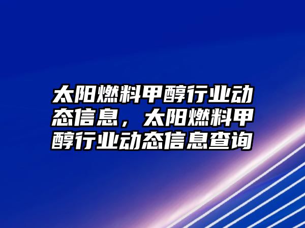 太陽燃料甲醇行業(yè)動態(tài)信息，太陽燃料甲醇行業(yè)動態(tài)信息查詢