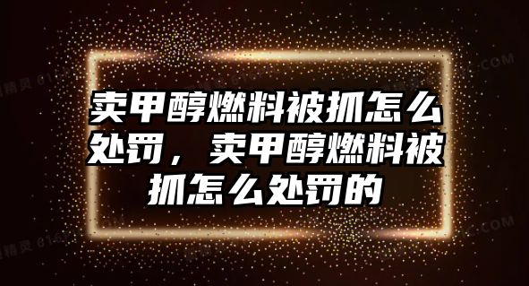 賣甲醇燃料被抓怎么處罰，賣甲醇燃料被抓怎么處罰的