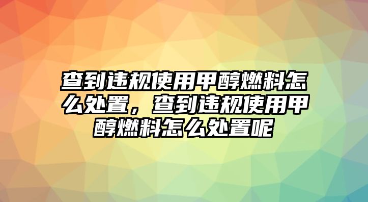 查到違規(guī)使用甲醇燃料怎么處置，查到違規(guī)使用甲醇燃料怎么處置呢