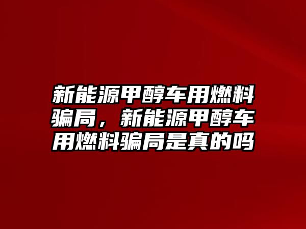 新能源甲醇車用燃料騙局，新能源甲醇車用燃料騙局是真的嗎