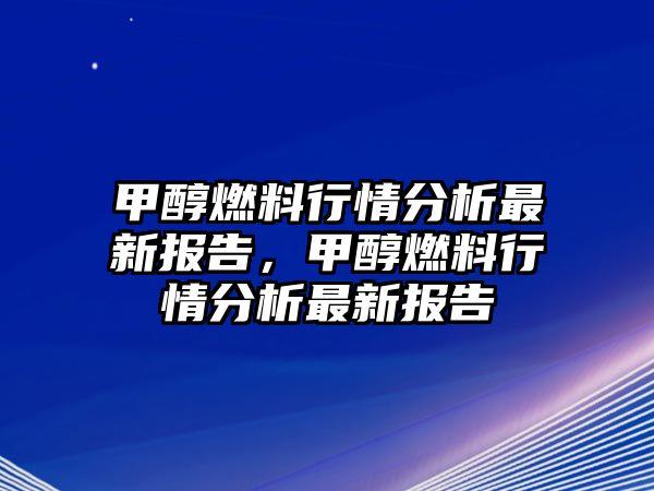 甲醇燃料行情分析最新報(bào)告，甲醇燃料行情分析最新報(bào)告