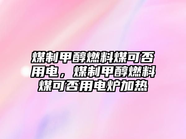 煤制甲醇燃料煤可否用電，煤制甲醇燃料煤可否用電爐加熱