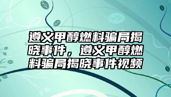 遵義甲醇燃料騙局揭曉事件，遵義甲醇燃料騙局揭曉事件視頻