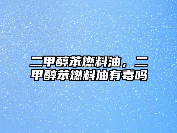 二甲醇苯燃料油，二甲醇苯燃料油有毒嗎