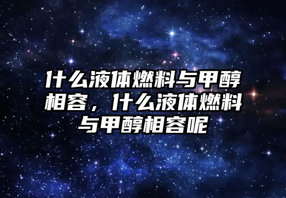 什么液體燃料與甲醇相容，什么液體燃料與甲醇相容呢