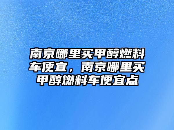 南京哪里買甲醇燃料車便宜，南京哪里買甲醇燃料車便宜點