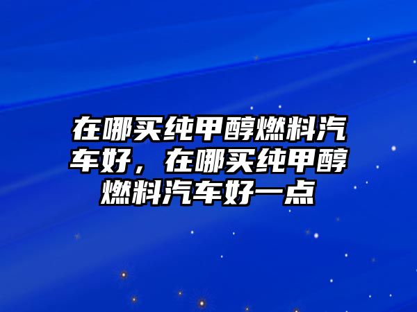 在哪買純甲醇燃料汽車好，在哪買純甲醇燃料汽車好一點(diǎn)