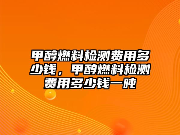 甲醇燃料檢測費用多少錢，甲醇燃料檢測費用多少錢一噸