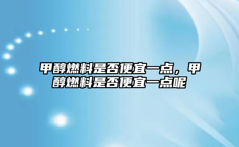 甲醇燃料是否便宜一點，甲醇燃料是否便宜一點呢