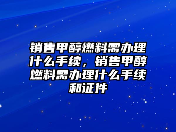 銷售甲醇燃料需辦理什么手續(xù)，銷售甲醇燃料需辦理什么手續(xù)和證件