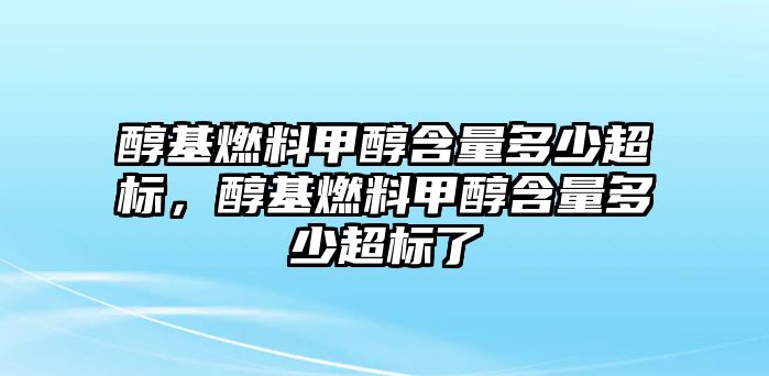 醇基燃料甲醇含量多少超標(biāo)，醇基燃料甲醇含量多少超標(biāo)了