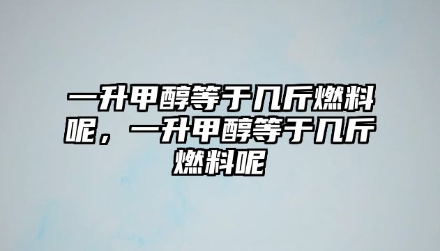 一升甲醇等于幾斤燃料呢，一升甲醇等于幾斤燃料呢