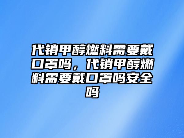 代銷甲醇燃料需要戴口罩嗎，代銷甲醇燃料需要戴口罩嗎安全嗎