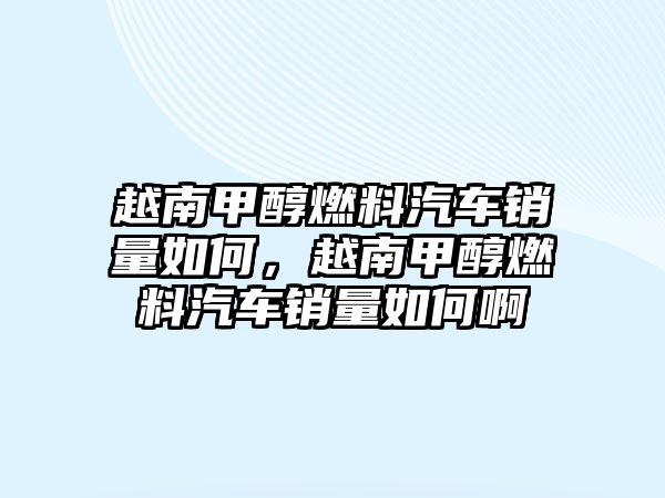 越南甲醇燃料汽車銷量如何，越南甲醇燃料汽車銷量如何啊