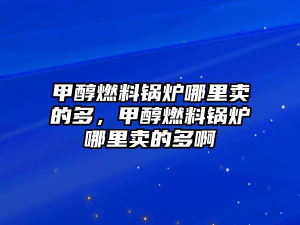 甲醇燃料鍋爐哪里賣的多，甲醇燃料鍋爐哪里賣的多啊