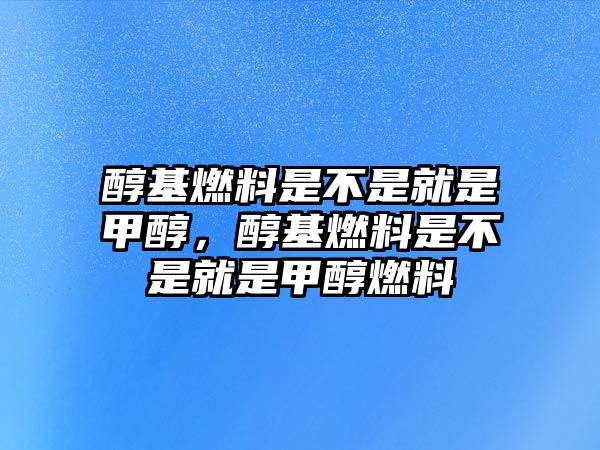 醇基燃料是不是就是甲醇，醇基燃料是不是就是甲醇燃料