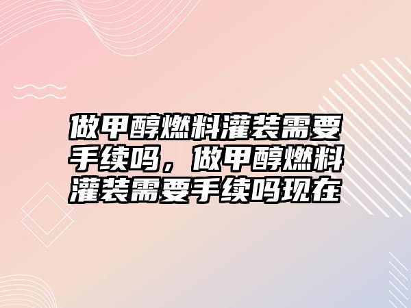 做甲醇燃料灌裝需要手續(xù)嗎，做甲醇燃料灌裝需要手續(xù)嗎現(xiàn)在