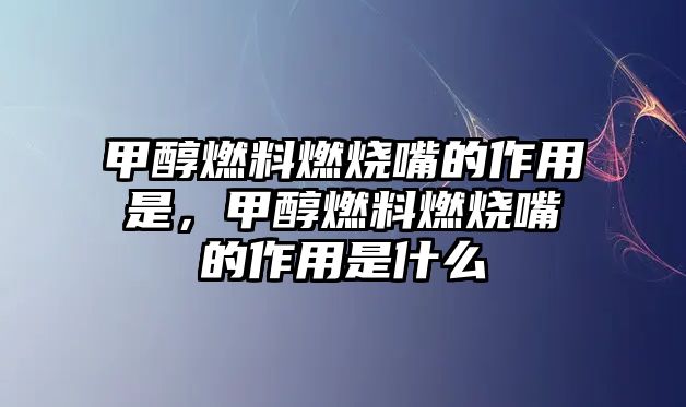 甲醇燃料燃燒嘴的作用是，甲醇燃料燃燒嘴的作用是什么