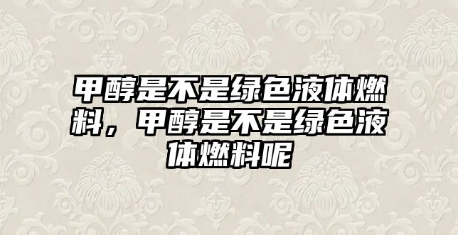 甲醇是不是綠色液體燃料，甲醇是不是綠色液體燃料呢