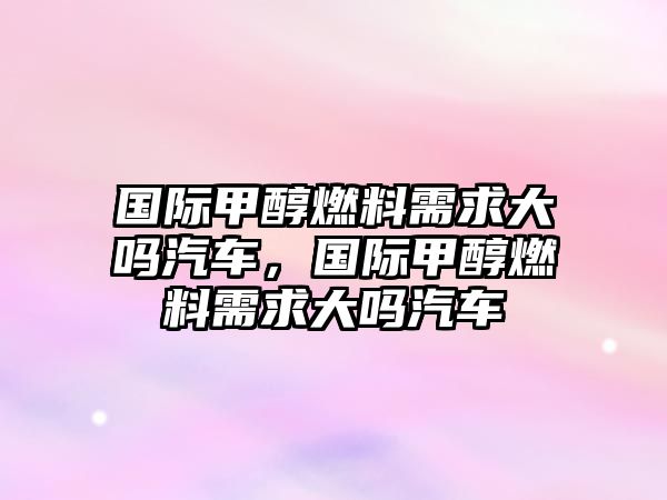 國(guó)際甲醇燃料需求大嗎汽車，國(guó)際甲醇燃料需求大嗎汽車