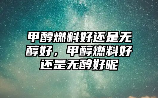 甲醇燃料好還是無(wú)醇好，甲醇燃料好還是無(wú)醇好呢