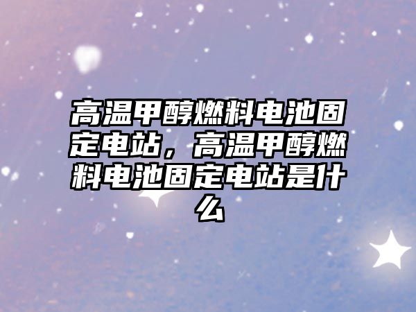 高溫甲醇燃料電池固定電站，高溫甲醇燃料電池固定電站是什么