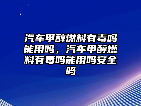 汽車甲醇燃料有毒嗎能用嗎，汽車甲醇燃料有毒嗎能用嗎安全嗎