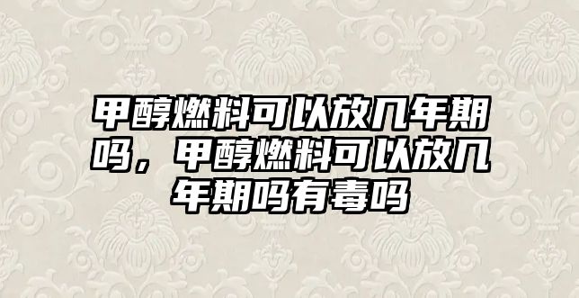 甲醇燃料可以放幾年期嗎，甲醇燃料可以放幾年期嗎有毒嗎