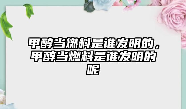 甲醇當燃料是誰發(fā)明的，甲醇當燃料是誰發(fā)明的呢