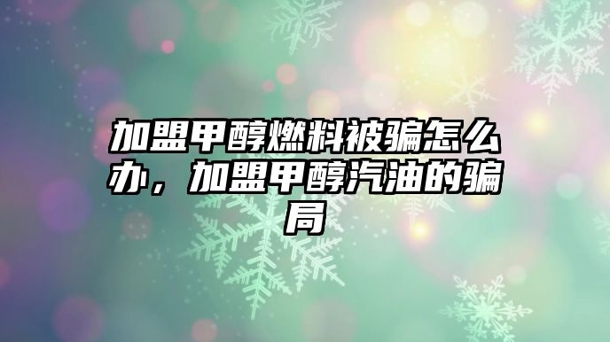 加盟甲醇燃料被騙怎么辦，加盟甲醇汽油的騙局