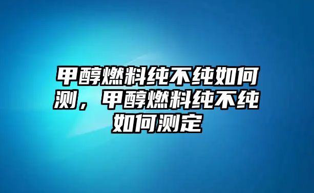 甲醇燃料純不純?nèi)绾螠y(cè)，甲醇燃料純不純?nèi)绾螠y(cè)定