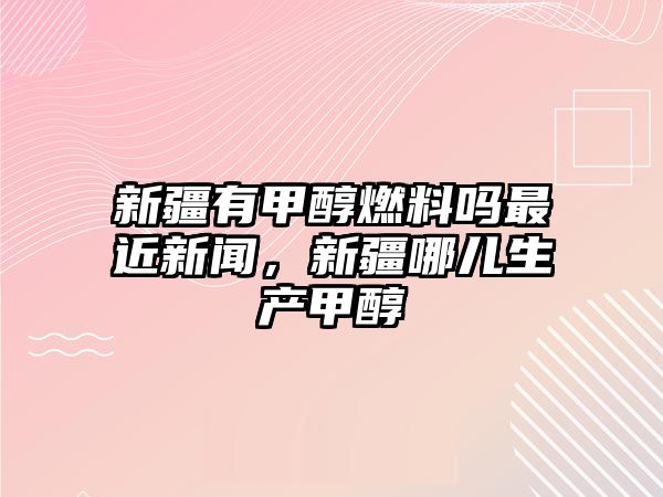 新疆有甲醇燃料嗎最近新聞，新疆哪兒生產(chǎn)甲醇