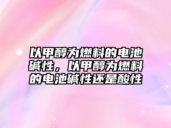 以甲醇為燃料的電池堿性，以甲醇為燃料的電池堿性還是酸性