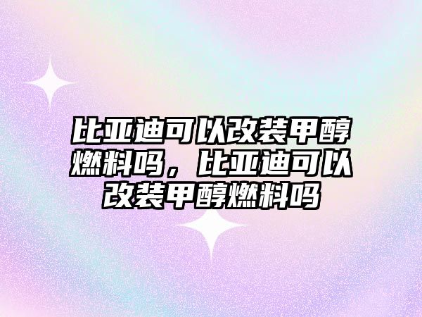 比亞迪可以改裝甲醇燃料嗎，比亞迪可以改裝甲醇燃料嗎