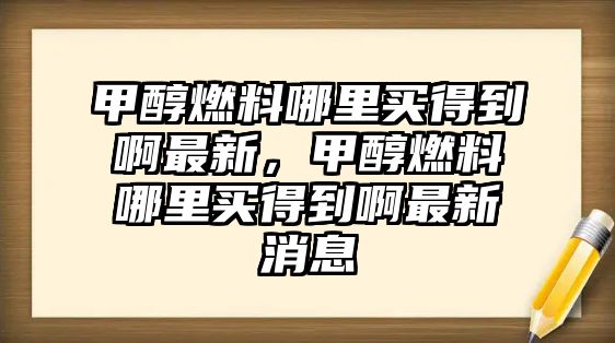 甲醇燃料哪里買得到啊最新，甲醇燃料哪里買得到啊最新消息