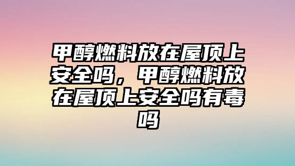 甲醇燃料放在屋頂上安全嗎，甲醇燃料放在屋頂上安全嗎有毒嗎