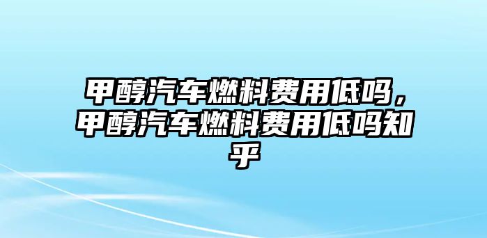 甲醇汽車燃料費用低嗎，甲醇汽車燃料費用低嗎知乎