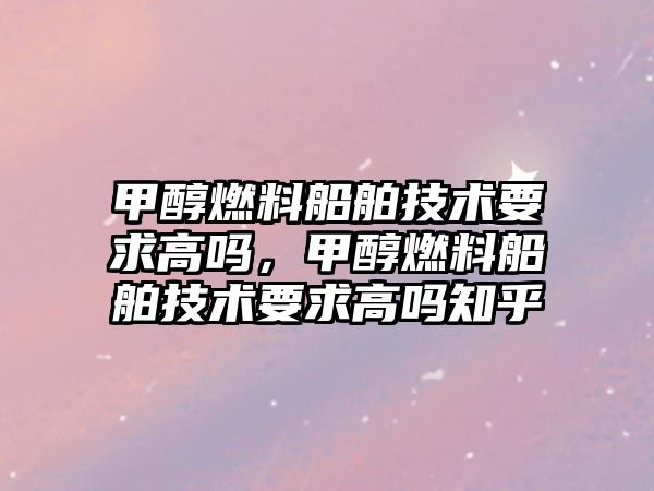 甲醇燃料船舶技術要求高嗎，甲醇燃料船舶技術要求高嗎知乎