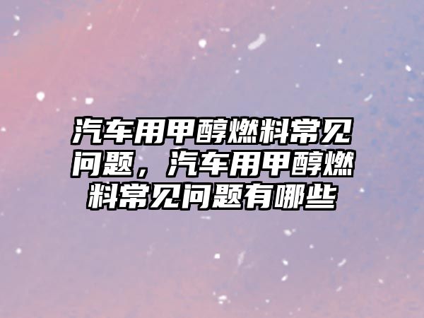 汽車用甲醇燃料常見問題，汽車用甲醇燃料常見問題有哪些