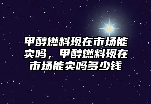 甲醇燃料現(xiàn)在市場(chǎng)能賣嗎，甲醇燃料現(xiàn)在市場(chǎng)能賣嗎多少錢