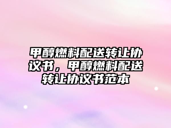 甲醇燃料配送轉(zhuǎn)讓協(xié)議書(shū)，甲醇燃料配送轉(zhuǎn)讓協(xié)議書(shū)范本